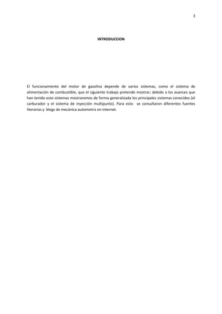 3

INTRODUCCION

El funcionamiento del motor de gasolina depende de varios sistemas, como el sistema de
alimentación de combustible, que el siguiente trabajo pretende mostrar; debido a los avances que
han tenido esto sistemas mostraremos de forma generalizada los principales sistemas conocidos (el
carburador y el sistema de inyección multipunto). Para esto se consultaron diferentes fuentes
literarias y blogs de mecánica automotriz en internet.

 