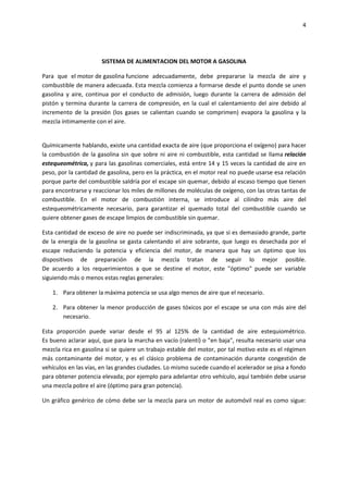 4

SISTEMA DE ALIMENTACION DEL MOTOR A GASOLINA
Para que el motor de gasolina funcione adecuadamente, debe prepararse la mezcla de aire y
combustible de manera adecuada. Esta mezcla comienza a formarse desde el punto donde se unen
gasolina y aire, continua por el conducto de admisión, luego durante la carrera de admisión del
pistón y termina durante la carrera de compresión, en la cual el calentamiento del aire debido al
incremento de la presión (los gases se calientan cuando se comprimen) evapora la gasolina y la
mezcla íntimamente con el aire.

Químicamente hablando, existe una cantidad exacta de aire (que proporciona el oxígeno) para hacer
la combustión de la gasolina sin que sobre ni aire ni combustible, esta cantidad se llama relación
estequeométrica, y para las gasolinas comerciales, está entre 14 y 15 veces la cantidad de aire en
peso, por la cantidad de gasolina, pero en la práctica, en el motor real no puede usarse esa relación
porque parte del combustible saldría por el escape sin quemar, debido al escaso tiempo que tienen
para encontrarse y reaccionar los miles de millones de moléculas de oxígeno, con las otras tantas de
combustible. En el motor de combustión interna, se introduce al cilindro más aire del
estequeométricamente necesario, para garantizar el quemado total del combustible cuando se
quiere obtener gases de escape limpios de combustible sin quemar.
Esta cantidad de exceso de aire no puede ser indiscriminada, ya que si es demasiado grande, parte
de la energía de la gasolina se gasta calentando el aire sobrante, que luego es desechada por el
escape reduciendo la potencia y eficiencia del motor, de manera que hay un óptimo que los
dispositivos de preparación de la mezcla tratan de seguir lo mejor posible.
De acuerdo a los requerimientos a que se destine el motor, este "óptimo" puede ser variable
siguiendo más o menos estas reglas generales:
1. Para obtener la máxima potencia se usa algo menos de aire que el necesario.
2. Para obtener la menor producción de gases tóxicos por el escape se una con más aire del
necesario.
Esta proporción puede variar desde el 95 al 125% de la cantidad de aire estequiométrico.
Es bueno aclarar aquí, que para la marcha en vacío (ralentí) o "en baja", resulta necesario usar una
mezcla rica en gasolina si se quiere un trabajo estable del motor, por tal motivo este es el régimen
más contaminante del motor, y es el clásico problema de contaminación durante congestión de
vehículos en las vías, en las grandes ciudades. Lo mismo sucede cuando el acelerador se pisa a fondo
para obtener potencia elevada; por ejemplo para adelantar otro vehículo, aquí también debe usarse
una mezcla pobre el aire (óptimo para gran potencia).
Un gráfico genérico de cómo debe ser la mezcla para un motor de automóvil real es como sigue:

 