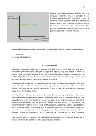 5

Observe que para la marcha en vacío la mezcla se
enriquece, haciéndose menor la cantidad de aire
(relación aire/combustible disminuye). Luego se
establece para los regímenes de trabajo normales del
motor a niveles muy próximos a la mezcla óptima
(posiciones intermedias del acelerador), para
enriquecerse después cuando el motor marcha a gran
potencia (acelerador cerca del máximo).

Los dispositivos de preparación de la proporción aire-gasolina de la mezcla pueden ser de dos tipos:
1.- El carburador
2.- La inyección de gasolina

1. EL CARBURADOR
Los motores de gasolina reciben en el volumen de trabajo sobre el pistón una mezcla de aire y
combustible previamente preparada por un dispositivo externo, luego esta mezcla se inflama al
saltar la chispa en la bujía y produce un incremento de presión que se convierte en trabajo útil a la
salida del cigüeñal. La mezcla de aire y combustible en los motores actuales se logra por dos vías:
con el uso del carburador y a través de la inyección de gasolina.
Tradicionalmente para producir la mezcla aire-gasolina de los motores se ha utilizado el carburador,
pero en los últimos años este ha caído en desuso para los automóviles. El nombre deriva de la
palabra carburante que es como se denominaba (y aun se usa) para nombrar al combustible
proveedor de la energía del motor.
Este dispositivo nacido con los comienzos del motor de manera muy simple, fue evolucionando
hasta convertirse en verdaderos ingenios neumo-mecánicos que se ajustaban cada vez más
adecuadamente a las necesidades del motor, así como a los requerimientos de control de
contaminación elaborados por los gobiernos. Aunque aun son muchos los automóviles que
funcionan con carburadores, han ido siendo sustituidos por la inyección de gasolina y puede decirse
que la era del carburador está tocando a su fin en el uso automotriz, aunque quedará todavía por
mucho tiempo en otros motores como los pequeños motores estacionarios, las motocicletas y
similares, donde la complejidad de la inyección de gasolina es un gran problema.
Para entender el funcionamiento del carburador es necesario conocer algunos detalles de la
mecánica de los fluidos (se llama así a los gases y líquidos). Veamos:

 