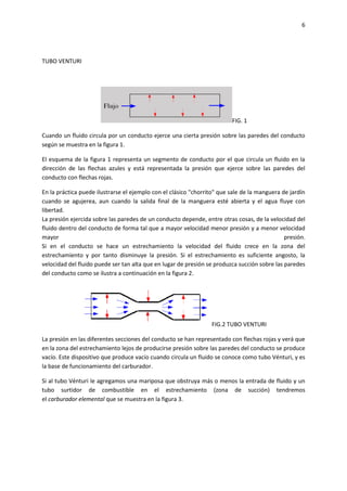 6

TUBO VENTURI

FIG. 1
Cuando un fluido circula por un conducto ejerce una cierta presión sobre las paredes del conducto
según se muestra en la figura 1.
El esquema de la figura 1 representa un segmento de conducto por el que circula un fluido en la
dirección de las flechas azules y está representada la presión que ejerce sobre las paredes del
conducto con flechas rojas.
En la práctica puede ilustrarse el ejemplo con el clásico "chorrito" que sale de la manguera de jardín
cuando se agujerea, aun cuando la salida final de la manguera esté abierta y el agua fluye con
libertad.
La presión ejercida sobre las paredes de un conducto depende, entre otras cosas, de la velocidad del
fluido dentro del conducto de forma tal que a mayor velocidad menor presión y a menor velocidad
mayor
presión.
Si en el conducto se hace un estrechamiento la velocidad del fluido crece en la zona del
estrechamiento y por tanto disminuye la presión. Si el estrechamiento es suficiente angosto, la
velocidad del fluido puede ser tan alta que en lugar de presión se produzca succión sobre las paredes
del conducto como se ilustra a continuación en la figura 2.

FIG.2 TUBO VENTURI
La presión en las diferentes secciones del conducto se han representado con flechas rojas y verá que
en la zona del estrechamiento lejos de producirse presión sobre las paredes del conducto se produce
vacío. Este dispositivo que produce vacío cuando circula un fluido se conoce como tubo Vénturi, y es
la base de funcionamiento del carburador.
Si al tubo Vénturi le agregamos una mariposa que obstruya más o menos la entrada de fluido y un
tubo surtidor de combustible en el estrechamiento (zona de succión) tendremos
el carburador elemental que se muestra en la figura 3.

 