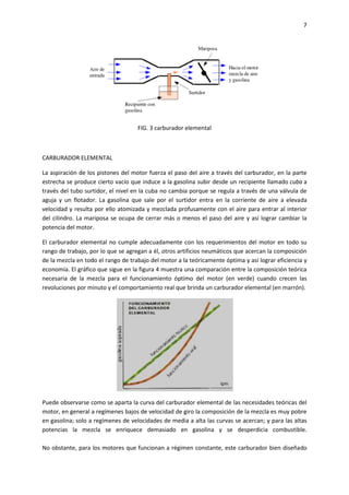 7

FIG. 3 carburador elemental

CARBURADOR ELEMENTAL
La aspiración de los pistones del motor fuerza el paso del aire a través del carburador, en la parte
estrecha se produce cierto vacío que induce a la gasolina subir desde un recipiente llamado cuba a
través del tubo surtidor, el nivel en la cuba no cambia porque se regula a través de una válvula de
aguja y un flotador. La gasolina que sale por el surtidor entra en la corriente de aire a elevada
velocidad y resulta por ello atomizada y mezclada profusamente con el aire para entrar al interior
del cilindro. La mariposa se ocupa de cerrar más o menos el paso del aire y así lograr cambiar la
potencia del motor.
El carburador elemental no cumple adecuadamente con los requerimientos del motor en todo su
rango de trabajo, por lo que se agregan a él, otros artificios neumáticos que acercan la composición
de la mezcla en todo el rango de trabajo del motor a la teóricamente óptima y así lograr eficiencia y
economía. El gráfico que sigue en la figura 4 muestra una comparación entre la composición teórica
necesaria de la mezcla para el funcionamiento óptimo del motor (en verde) cuando crecen las
revoluciones por minuto y el comportamiento real que brinda un carburador elemental (en marrón).

Puede observarse como se aparta la curva del carburador elemental de las necesidades teóricas del
motor, en general a regímenes bajos de velocidad de giro la composición de la mezcla es muy pobre
en gasolina; solo a regímenes de velocidades de media a alta las curvas se acercan; y para las altas
potencias la mezcla se enriquece demasiado en gasolina y se desperdicia combustible.
No obstante, para los motores que funcionan a régimen constante, este carburador bien diseñado

 