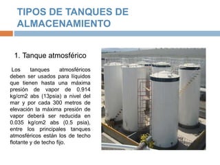 TIPOS DE TANQUES DE
ALMACENAMIENTO
1. Tanque atmosférico
Los tanques atmosféricos
deben ser usados para líquidos
que tienen hasta una máxima
presión de vapor de 0.914
kg/cm2 abs (13psia) a nivel del
mar y por cada 300 metros de
elevación la máxima presión de
vapor deberá ser reducida en
0.035 kg/cm2 abs (0.5 psia),
entre los principales tanques
atmosféricos están los de techo
flotante y de techo fijo.
 