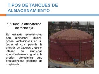 TIPOS DE TANQUES DE
ALMACENAMIENTO
1.1 Tanque atmosférico
de techo fijo
Es utilizado generalmente
para almacenar líquidos,
posee ventilaciones en su
techo el cual permite la
emisión de vapores y que el
interior se mantenga
aproximadamente igual a la
presión atmosférica pero
produciéndose pérdidas de
respiración.
 