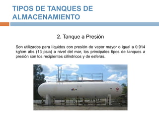 TIPOS DE TANQUES DE
ALMACENAMIENTO
2. Tanque a Presión
Son utilizados para líquidos con presión de vapor mayor o igual a 0.914
kg/cm abs (13 psia) a nivel del mar, los principales tipos de tanques a
presión son los recipientes cilíndricos y de esferas.
 