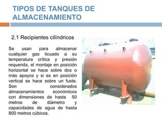 TIPOS DE TANQUES DE
ALMACENAMIENTO
2.1 Recipientes cilíndricos
Se usan para almacenar
cualquier gas licuado a su
temperatura crítica y presión
requerida, el montaje en posición
horizontal se hace sobre dos o
más apoyos y si es en posición
vertical se hace sobre un fuste.
Son considerados
almacenamientos económicos
con dimensiones de hasta 50
metros de diámetro y
capacidades de agua de hasta
800 metros cúbicos.
 