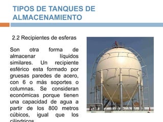 TIPOS DE TANQUES DE
ALMACENAMIENTO
2.2 Recipientes de esferas
Son otra forma de
almacenar líquidos
similares. Un recipiente
esférico esta formado por
gruesas paredes de acero,
con 6 o más soportes o
columnas. Se consideran
económicas porque tienen
una capacidad de agua a
partir de los 800 metros
cúbicos, igual que los
 