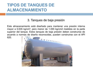 TIPOS DE TANQUES DE
ALMACENAMIENTO
3. Tanques de baja presión
Este almacenamiento está diseñado para mantener una presión interna
mayor a 0.035 kg/cm², pero menor de 1.055 kg/cm2 medidos en la parte
superior del tanque. Estos tanques de baja presión deben construirse de
acuerdo a normas de diseño reconocidas, pueden construirse con el API
620.
 