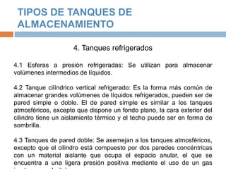 TIPOS DE TANQUES DE
ALMACENAMIENTO
4. Tanques refrigerados
4.1 Esferas a presión refrigeradas: Se utilizan para almacenar
volúmenes intermedios de líquidos.
4.2 Tanque cilíndrico vertical refrigerado: Es la forma más común de
almacenar grandes volúmenes de líquidos refrigerados, pueden ser de
pared simple o doble. El de pared simple es similar a los tanques
atmosféricos, excepto que dispone un fondo plano, la cara exterior del
cilindro tiene un aislamiento térmico y el techo puede ser en forma de
sombrilla.
4.3 Tanques de pared doble: Se asemejan a los tanques atmosféricos,
excepto que el cilindro está compuesto por dos paredes concéntricas
con un material aislante que ocupa el espacio anular, el que se
encuentra a una ligera presión positiva mediante el uso de un gas
 