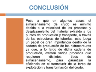 CONCLUSIÓN
Pese a que en algunos casos el
almacenamiento de crudo es mínimo
debido a la velocidad de los procesos y
desplazamiento del material extraído a los
puntos de producción y transporte, a través
de las estructuras de tuberías, este juega
un papel de gran importancia dentro de la
cadena de producción de los hidrocarburos
ya que, a lo largo de dicha cadena de
producción, existen varios procesos que
requieren distintos tipos de
almacenamiento, para garantizar la
eficiencia en el transcurrir de la tarea de
explotación y transformación del crudo.
 