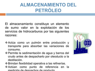 ALMACENAMIENTO DEL
PETRÓLEO
El almacenamiento constituye un elemento
de sumo valor en la explotación de los
servicios de hidrocarburos por las siguientes
razones:
Actúa como un pulmón entre producción y
transporte para absorber las variaciones de
consumo.
Permite la sedimentación de agua y barros del
crudo antes de despacharlo por oleoducto a la
destilación.
Brindan flexibilidad operativa a las refinerías.
Actúan como punto de referencia en la
 