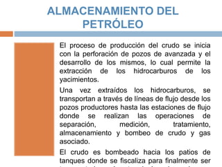 ALMACENAMIENTO DEL
PETRÓLEO
El proceso de producción del crudo se inicia
con la perforación de pozos de avanzada y el
desarrollo de los mismos, lo cual permite la
extracción de los hidrocarburos de los
yacimientos.
Una vez extraídos los hidrocarburos, se
transportan a través de líneas de flujo desde los
pozos productores hasta las estaciones de flujo
donde se realizan las operaciones de
separación, medición, tratamiento,
almacenamiento y bombeo de crudo y gas
asociado.
El crudo es bombeado hacia los patios de
tanques donde se fiscaliza para finalmente ser
 