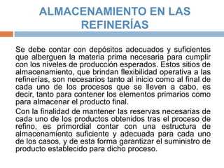 ALMACENAMIENTO EN LAS
REFINERÍAS
Se debe contar con depósitos adecuados y suficientes
que alberguen la materia prima necesaria para cumplir
con los niveles de producción esperados. Estos sitios de
almacenamiento, que brindan flexibilidad operativa a las
refinerías, son necesarios tanto al inicio como al final de
cada uno de los procesos que se lleven a cabo, es
decir, tanto para contener los elementos primarios como
para almacenar el producto final.
Con la finalidad de mantener las reservas necesarias de
cada uno de los productos obtenidos tras el proceso de
refino, es primordial contar con una estructura de
almacenamiento suficiente y adecuada para cada uno
de los casos, y de esta forma garantizar el suministro de
producto establecido para dicho proceso.
 