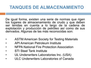 TANQUES DE ALMACENAMIENTO
De igual forma, existen una serie de normas que rigen
los lugares de almacenamiento de crudo y que deben
ser tenidas en cuenta a lo largo de la cadena de
explotación y producción de petróleo así como de sus
derivados. Algunas de las más reconocidas son:
• ASTM American Society for Testing Materials
• API American Petroleum Institute
• NFPA National Fire Protection Association
• STI Steel Tank Institute
• UL Underwriters Laboratories Inc. (USA)
• ULC Underwriters Laboratories of Canada
 