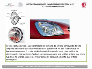 Foco de célula óptica.- Es una lámpara del tamaño de un faro compuesta de una
ampolleta de vidrio que incluye el reflector parabólico, los dos filamentos y los
bornes de conexión El cristal está tallado de forma adecuada para facilitar la
dirección del haz luminoso. Todo el conjunto compone una unidad sellada que emite
luz de corto y largo alcance de mejor calidad y aprovechamiento que el foco
semióptico.
 