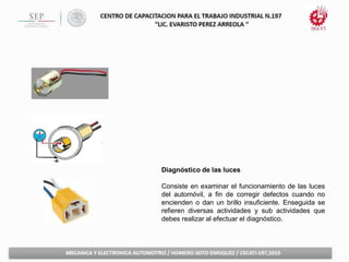 Diagnóstico de las luces
Consiste en examinar el funcionamiento de las luces
del automóvil, a fin de corregir defectos cuando no
encienden o dan un brillo insuficiente. Enseguida se
refieren diversas actividades y sub actividades que
debes realizar al efectuar el diagnóstico.
 