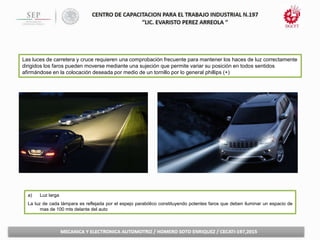 Las luces de carretera y cruce requieren una comprobación frecuente para mantener los haces de luz correctamente
dirigidos los faros pueden moverse mediante una sujeción que permite variar su posición en todos sentidos
afirmándose en la colocación deseada por medio de un tornillo por lo general phillips (+)
a) Luz larga
La luz de cada lámpara es reflejada por el espejo parabólico constituyendo potentes faros que deben iluminar un espacio de
mas de 100 mts delante del auto
 