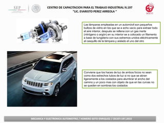 Conviene que los haces de luz de ambos focos no sean
como dos estrechos tubos de luz si no que se abran
ligeramente a los costados para alumbrar el ancho del
camino y un poco mas con objeto de que en las curvas no
se queden en sombras los costados
Las lámparas empleadas en un automóvil son pequeños
bulbos de vidrio en los que se a echo vacío para extraer todo
el aire interior, después se rellena con un gas inerte
(nitrógeno o argón) en su interior se a colocado un filamento
a base de tungsteno con sus extremos unidos eléctricamente
al casquillo de la lámpara y aislado el uno del otro
 