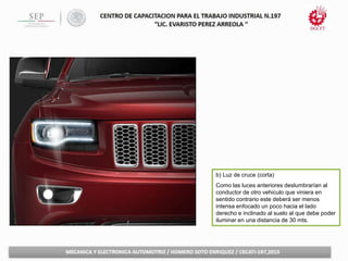 b) Luz de cruce (corta)
Como las luces anteriores deslumbrarían al
conductor de otro vehiculo que viniera en
sentido contrario este deberá ser menos
intensa enfocado un poco hacia el lado
derecho e inclinado al suelo al que debe poder
iluminar en una distancia de 30 mts.
 