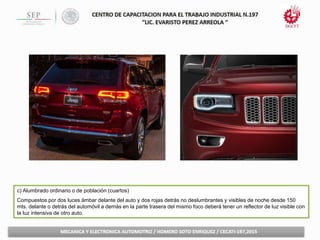 c) Alumbrado ordinario o de población (cuartos)
Compuestos por dos luces ámbar delante del auto y dos rojas detrás no deslumbrantes y visibles de noche desde 150
mts. delante o detrás del automóvil a demás en la parte trasera del mismo foco deberá tener un reflector de luz visible con
la luz intensiva de otro auto.
 