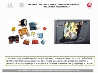 Los fusibles están instalados en los circuitos eléctricos como un medio de protección. Su finalidad
es interrumpir el circuito en caso de un cortocircuito o una derivación a masa, que originen la
presencia de un alto amperaje. Si esto ocurre, el fusible se funde o se abre y así protege el circuito.
 