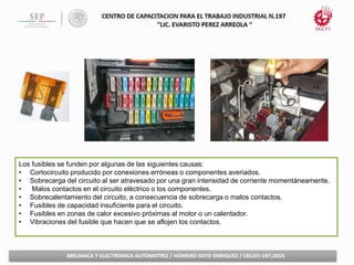 Los fusibles se funden por algunas de las siguientes causas:
• Cortocircuito producido por conexiones erróneas o componentes averiados.
• Sobrecarga del circuito al ser atravesado por una gran intensidad de corriente momentáneamente.
• Malos contactos en el circuito eléctrico o los componentes.
• Sobrecalentamiento del circuito, a consecuencia de sobrecarga o malos contactos.
• Fusibles de capacidad insuficiente para el circuito.
• Fusibles en zonas de calor excesivo próximas al motor o un calentador.
• Vibraciones del fusible que hacen que se aflojen los contactos.
 