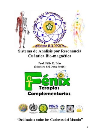 1
Sistema de Análisis por Resonancia
Cuántica Bio-magnética
Prof. Félix E. Díaz
(Maestro Sri Deva Fénix)
“Dedicado a todos los Curiosos del Mundo”
 