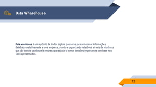 Data Wharehouse
Data warehouse é um depósito de dados digitais que serve para armazenar informações
detalhadas relativamente a uma empresa, criando e organizando relatórios através de históricos
que são depois usados pela empresa para ajudar a tomar decisões importantes com base nos
fatos apresentados.
12
 