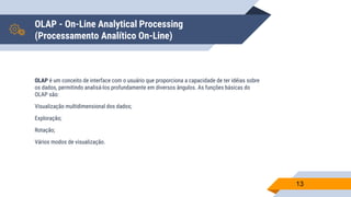 OLAP - On-Line Analytical Processing
(Processamento Analítico On-Line)
OLAP é um conceito de interface com o usuário que proporciona a capacidade de ter idéias sobre
os dados, permitindo analisá-los profundamente em diversos ângulos. As funções básicas do
OLAP são:
Visualização multidimensional dos dados;
Exploração;
Rotação;
Vários modos de visualização.
13
 