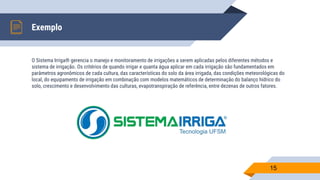O Sistema Irriga® gerencia o manejo e monitoramento de irrigações a serem aplicadas pelos diferentes métodos e
sistema de irrigação. Os critérios de quando irrigar e quanta água aplicar em cada irrigação são fundamentados em
parâmetros agronômicos de cada cultura, das características do solo da área irrigada, das condições meteorológicas do
local, do equipamento de irrigação em combinação com modelos matemáticos de determinação do balanço hídrico do
solo, crescimento e desenvolvimento das culturas, evapotranspiração de referência, entre dezenas de outros fatores.
Exemplo
15
 
