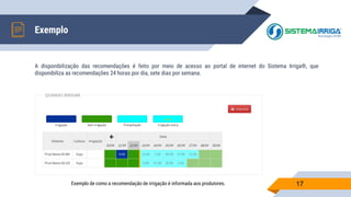 A disponibilização das recomendações é feito por meio de acesso ao portal de internet do Sistema Irriga®, que
disponibiliza as recomendações 24 horas por dia, sete dias por semana.
Exemplo
17Exemplo de como a recomendação de irrigação é informada aos produtores.
 