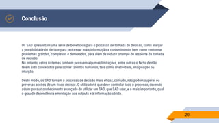 Conclusão
Os SAD apresentam uma série de benefícios para o processo de tomada de decisão, como alargar
a possibilidade do decisor para processar mais informação e conhecimento, bem como contornar
problemas grandes, complexos e demorados, para além de reduzir o tempo de resposta da tomada
de decisão.
No entanto, estes sistemas também possuem algumas limitações, entre outras o facto de não
terem sido concebidos para conter talentos humanos, tais como criatividade, imaginação ou
intuição.
Deste modo, os SAD tornam o processo de decisão mais eficaz, contudo, não podem superar ou
prever as acções de um fraco decisor. O utilizador é que deve controlar todo o processo, devendo
assim possuir conhecimento avançado de utilizar um SAD, que SAD usar, e o mais importante, qual
o grau de dependência em relação aos outputs e à informação obtida.
20
 
