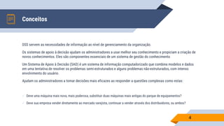 Conceitos
4
DSS servem as necessidades de informação ao nível de gerenciamento da organização.
Os sistemas de apoio à decisão ajudam os administradores a usar melhor seu conhecimento e propiciam a criação de
novos conhecimentos. Eles são componentes essenciais de um sistema de gestão do conhecimento
Um Sistema de Apoio à Decisão (SAD) é um sistema de informação computadorizado que combina modelos e dados
em uma tentativa de resolver os problemas semi-estruturados e alguns problemas não-estruturados, com intenso
envolvimento do usuário.
Ajudam os administradores a tomar decisões mais eficazes ao responder a questões complexas como estas:
 Deve uma máquina mais nova, mais poderosa, substituir duas máquinas mais antigas do parque de equipamentos?
 Deve sua empresa vender diretamente ao mercado varejista, continuar a vender através dos distribuidores, ou ambos?
 