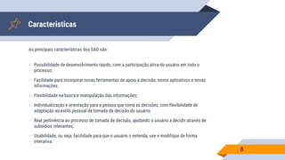 Caracteristicas
As principais características dos SAD são:
 Possibilidade de desenvolvimento rápido, com a participação ativa do usuário em todo o
processo;
 Facilidade para incorporar novas ferramentas de apoio à decisão, novos aplicativos e novas
informações.
 Flexibilidade na busca e manipulação das informações;
 Individualização e orientação para a pessoa que toma as decisões, com flexibilidade de
adaptação ao estilo pessoal de tomada de decisão do usuário;
 Real pertinência ao processo de tomada de decisão, ajudando o usuário a decidir através de
subsídios relevantes;
 Usabilidade, ou seja, facilidade para que o usuário o entenda, use e modifique de forma
interativa.
8
 