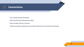 Caracteristicas
9
 Tem a função de gerar informação;
 Utiliza ferramentas sofisticadas de análise;
 Banco de dados internos e externos;
 Propicia ao gerente soluções para as questões essenciais ao funcionamento da empresa.
 