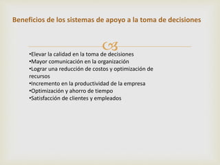 Beneficios de los sistemas de apoyo a la toma de decisiones 
 
•Elevar la calidad en la toma de decisiones 
•Mayor comunicación en la organización 
•Lograr una reducción de costos y optimización de 
recursos 
•Incremento en la productividad de la empresa 
•Optimización y ahorro de tiempo 
•Satisfacción de clientes y empleados 
 