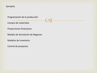  
Ejemplos 
Programación de la producción 
Compra de materiales 
Proyecciones financieras 
Modelo de Simulación de Negocios 
Modelos de Inventario 
Control de proyectos 
