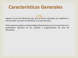 Características Generales 
 
•Apoyan la toma de decisiones que, por su misma naturaleza son repetitivas y 
estructuradas, así como no repetitivas y no estructuradas. 
•Estos sistemas pueden ser desarrollados directamente por el usuario final sin la 
participación operativa de los analistas y programadores del área de 
informática. 
 