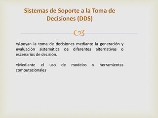 Sistemas de Soporte a la Toma de 
Decisiones (DDS) 
 
•Apoyan la toma de decisiones mediante la generación y 
evaluación sistemática de diferentes alternativas o 
escenarios de decisión. 
•Mediante el uso de modelos y herramientas 
computacionales 
 