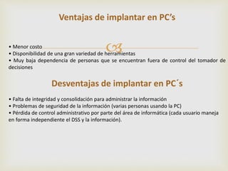 Ventajas de implantar en PC’s 
 
• Menor costo 
• Disponibilidad de una gran variedad de herramientas 
• Muy baja dependencia de personas que se encuentran fuera de control del tomador de 
decisiones 
Desventajas de implantar en PC´s 
• Falta de integridad y consolidación para administrar la información 
• Problemas de seguridad de la información (varias personas usando la PC) 
• Pérdida de control administrativo por parte del área de informática (cada usuario maneja 
en forma independiente el DSS y la información). 
 