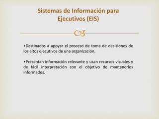 Sistemas de Información para 
Ejecutivos (EIS) 
 
•Destinados a apoyar el proceso de toma de decisiones de 
los altos ejecutivos de una organización. 
•Presentan información relevante y usan recursos visuales y 
de fácil interpretación con el objetivo de mantenerlos 
informados. 
 