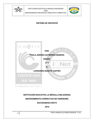 INSTITUCIÓN EDUCATIVA LA MEDALLA MILAGROSA
SENA
MANTENIMIENTO PREVENTIVO, PREDICTIVO Y CORRECTIVO.
1 PAOLA ANDREA GUTIERREZ MADERA 11°01
SISTEMA DE ARCHIVOS
POR:
PAOLA ANDREA GUTIERREZ MADERA
GRADO:
11°1
A:
LEONARDO DUARTE CASTRO
INSTITUCION EDUCATIVA LA MEDALLA MILAGROSA
MANTENIMIENTO CORRECTIVO DE HARDWARE
BUCARAMAGA MAYO
2010
 