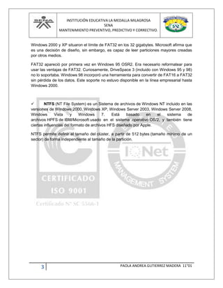 INSTITUCIÓN EDUCATIVA LA MEDALLA MILAGROSA
SENA
MANTENIMIENTO PREVENTIVO, PREDICTIVO Y CORRECTIVO.
3 PAOLA ANDREA GUTIERREZ MADERA 11°01
Windows 2000 y XP situaron el límite de FAT32 en los 32 gigabytes. Microsoft afirma que
es una decisión de diseño, sin embargo, es capaz de leer particiones mayores creadas
por otros medios.
FAT32 apareció por primera vez en Windows 95 OSR2. Era necesario reformatear para
usar las ventajas de FAT32. Curiosamente, DriveSpace 3 (incluido con Windows 95 y 98)
no lo soportaba. Windows 98 incorporó una herramienta para convertir de FAT16 a FAT32
sin pérdida de los datos. Este soporte no estuvo disponible en la línea empresarial hasta
Windows 2000.
 NTFS (NT File System) es un Sistema de archivos de Windows NT incluido en las
versiones de Windows 2000, Windows XP, Windows Server 2003, Windows Server 2008,
Windows Vista y Windows 7. Está basado en el sistema de
archivos HPFS de IBM/Microsoft usado en el sistema operativo OS/2, y también tiene
ciertas influencias del formato de archivos HFS diseñado por Apple.
NTFS permite definir el tamaño del clúster, a partir de 512 bytes (tamaño mínimo de un
sector) de forma independiente al tamaño de la partición.
 