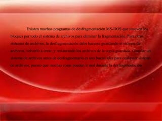 Existen muchos programas de desfragmentación MS-DOS que mueven los
bloques por todo el sistema de archivos para eliminar la fragmentación. Para otros
sistemas de archivos, la desfragmentación debe hacerse guardando el sistema de
archivos, volverlo a crear, y restaurando los archivos de la copia guardada. Guardar un
sistema de archivos antes de desfragmentarlo es una buena idea para cualquier sistema
de archivos, puesto que muchas cosas pueden ir mal durante la desfragmentación
 
