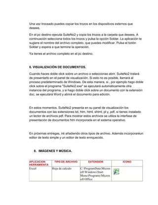 Una vez troceado puedes copiar los trozos en los dispositivos externos que
desees.
En el pc destino ejecuta SuiteNo2 y copia los trozos a la carpeta que desees. A
continuación selecciona todos los trozos y pulsa la opción Soldar. La aplicación te
sugiere el nombre del archivo completo, que puedes modificar. Pulsa el botón
Soldar y espera a que termine la operación.
Ya tienes el archivo completo en el pc destino.
6. VISUALIZACIÓN DE DOCUMENTOS.
Cuando haces doble click sobre un archivo o seleccionas abrir, SuiteNo2 tratará
de presentarlo en el panel de visualización. Si esto no es posible, llamará al
proceso predeterminado de Windows. De esta manera, si , por ejemplo hago doble
click sobre el programa "SuiteNo2.exe" se ejecutará automáticamente otra
instancia del programa, y si hago doble click sobre un documento con la extensión
doc. se ejecutará Word y abrirá el documento para edición.
En estos momentos. SuiteNo2 presenta en su panel de visualización los
documentos con las extensiones txt, htm, html, shtml, pl y, pdf, si tienes instalado
un lector de archivos pdf. Para mostrar estos archivos se utiliza la interfase de
presentación de documentos htm incorporada en el sistema operativo.
En próximas entregas, iré añadiendo otros tipos de archivo. Además incorporaréun
editor de texto simple y un editor de texto enriquecido.
8. IMÁGENES Y MÚSICA.
APLICACION
HERRAMIENTA
TIPO DE ARCHIVO EXTENSION ICONO
Excel Hoja de calculo C:ProgramDataMicros
oftWindowsStart
MenuProgramsMicros
oft Office
 