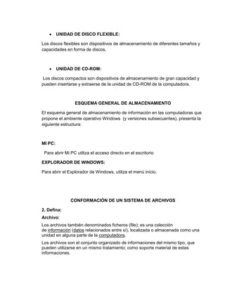 UNIDAD DE DISCO FLEXIBLE:
Los discos flexibles son dispositivos de almacenamiento de diferentes tamaños y
capacidades en forma de discos.
UNIDAD DE CD-ROM:
Los discos compactos son dispositivos de almacenamiento de gran capacidad y
pueden insertarse y extraerse de la unidad de CD-ROM de la computadora.
ESQUEMA GENERAL DE ALMACENAMIENTO
El esquema general de almacenamiento de información en las computadoras que
propone el ambiente operativo Windows (y versiones subsecuentes), presenta la
siguiente estructura:
MI PC:
Para abrir Mi PC utiliza el acceso directo en el escritorio
EXPLORADOR DE WINDOWS:
Para abrir el Explorador de Windows, utiliza el menú inicio.
CONFORMACIÓN DE UN SISTEMA DE ARCHIVOS
2. Defina:
Archivo:
Los archivos también denominados ficheros (file); es una colección
de información (datos relacionados entre sí), localizada o almacenada como una
unidad en alguna parte de la computadora.
Los archivos son el conjunto organizado de informaciones del mismo tipo, que
pueden utilizarse en un mismo tratamiento; como soporte material de estas
informaciones.
 