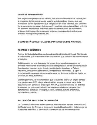 Unidad de almacenamiento:
Son dispositivos periféricos del sistema, que actúan como medio de soporte para
la grabación de los programas de usuario, y de los datos y ficheros que son
manejados por las aplicaciones que se ejecutan en estos sistemas. Las unidades
de almacenamiento masivo de información objeto de esta guiase utilizan en todos
los entornos informáticos existentes: entornos centralizados de mainframes,
entornos distribuidos cliente-servidor, entornos mono puesto de sobremesa,
entornos mono puesto portátiles, etc.
3.COMO ESTÁ ESTRUCTURADO EL CONTENIDO DE LOS ARCHIVOS.
ALCANCE Y CONTENIDO
Archivo de titularidad pública, gestionado por la Administración Local. Atendiendo
al ciclo vital en que se encuentran los documentos que conserva es archivo central
e histórico.
Está integrado por una diversidad de fondos documentales generados por
diversas instituciones de ámbito provincial desaparecidas de las que la Diputación
formó parte o mantuvo algún tipo de relación (sede situada en el Palacio
Provincial, atribuciones compartidas, competencias heredadas,…), y por la
documentación generada ininterrumpidamente por la propia institución desde su
creación, en 1836, hasta hoy.
Cronológicamente, la documentación que se custodia abarca un amplio periodo
que comienza en 1155 y llega a la actualidad, aunque la mayor parte de la
documentación pertenece a los siglos XIV-XX, y hace referencia a los distintos
ámbitos en los que estas instituciones han desarrollado sus competencias:
beneficencia, carreteras y vías provinciales, catastro, cultura, enseñanza,
reclutamiento, sanidad.
VALORACIÓN, SELECCIÓN Y ELIMINACIÓN
La Comisión Calificadora de Documentos Administrativos se crea en el artículo 3
del Reglamento del Archivo, y tiene como finalidad la valoración y dictamen de las
cuestiones relativas a la calificación y utilización de los documentos de la
 