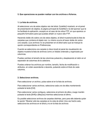 5. Que operaciones se pueden realizar con los archivos o ficheros.
1. La lista de archivos.
Al seleccionar uno de estos objetos raiz del árbol, SuiteNo2 mostrará, en el panel
de presentación de objetos, la página principal de SuiteNo2 o la del sponsor que te
ha facilitado la aplicación, excepto en el caso de los sitios FTP, en que aparece un
pequeño formulario para que puedas añadir un nuevo sitio FTP.
Haciendo doble clic sobre uno de estos objetos, el árbol muestra/oculta la lista de
carpetas que contiene el objeto raíz. Lo mismo ocurre al hacer doble clic sobre
una carpeta. (Los archivos no se presentan en el árbol salvo que se marque la
opción correspondiente en Preferencias.
Cuando se selecciona una carpeta (o disco local) el panel de visualización de
objetos muestra la lista de archivos como un listado ordenado y organizado por
columnas.
Puedes cambiar el tamaño de las columnas pulsando y desplazando el ratón en el
separador de columnas de la cabecera.
Puedes ordenar los archivos por nombre, tamaño, fecha de modificación o
atributos, en orden ascendente o decente, pulsando sobre el título de cada
columna.
2. Seleccionar archivos.
Para seleccionar un archivo, pulsa sobre el en la lista de archivos.
Para seleccionar varios archivos, selecciona cada uno de ellos manteniendo
pulsada la tecla [Ctrl].
Para seleccionar varios contiguos, selecciona el primero de ellos y luego mantén
pulsada la tecla [Shift] o [Mayúsc] mientras seleccionas el último.
Es posible seleccionar archivos de carpetas distintas, pero para ello deberás quitar
la opción "Mostrar sólo las carpetas en la vista de árbol. Una vez hecho esto,
selecciona los archivos en el árbol y no en la lista de archivos
 