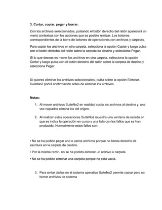 3. Cortar, copiar, pegar y borrar.
Con los archivos seleccionados, pulsando el botón derecho del ratón aparecerá un
menú contextual con las acciones que es posible realizar. Los botones
correspondientes de la barra de botones de operaciones con archivos y carpetas.
Para copiar los archivos en otra carpeta, selecciona la opción Copiar y luego pulsa
con el botón derecho del ratón sobre la carpeta de destino y selecciona Pegar.
Si lo que deseas es mover los archivos en otra carpeta, selecciona la opción
Cortar y luego pulsa con el botón derecho del ratón sobre la carpeta de destino y
selecciona Pegar.
Si quieres eliminar los archivos seleccionados, pulsa sobre la opción Eliminar.
SuiteNo2 podrá confirmación antes de eliminar los archivos.
Notas:
1. Al mover archivos SuiteNo2 en realidad copia los archivos al destino y, una
vez copiados elimina los del origen.
2. Al realizar estas operaciones SuiteNo2 muestra una ventana de estado en
que se indica la operación en curso y una lista con los fallos que se han
producido. Normalmente estos fallos son:
• No se ha podido pegar uno o varios archivos porque no tienes derecho de
escritura en la carpeta de destino.
• Por la misma razón, no se ha podido eliminar un archivo o carpeta.
• No se ha podido eliminar una carpeta porque no está vacía.
3. Para evitar daños en el sistema operativo SuiteNo2 permite copiar pero no
borrar archivos de sistema
 