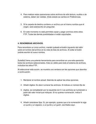 4. Para realizar estas operaciones sobre archivos de sólo lectura, ocultos o de
sistema, deben ser visibles. (Este estado se cambia en Preferencias.
5. Si la carpeta de destino contiene un archivo con el mismo nombre que el
origen, será sobrescrito sin preguntar.
6. En este momento no está permitido copiar y pegar archivos entre sitios
FTP. Todas las demás posibilidades sí están soportadas.
4. RENOMBRAR ARCHIVOS.
Para renombrar un único archivo, mantén pulsado el botón izquierdo del ratón
sobre el nombre del archivo en la vista de lista de archivos. Al soltar el botón
podrás escribir el nuevo nombre.
SuiteNo2 tiene una potente herramienta para renombrar en una sola operación
todos los archivos seleccionados. Esto es válido para todo el sistema de archivos,
incluidos los sitios FTP.
Al seleccionar esta acción, se muestra una ventana con las opciones que describo
a continuación:
1. Mantener el nombre actual: Además de aplicar las otras opciones.
2. Añadir dígitos: Es decir numerar los archivos. Si indicas un número fijo de
3. dígitos, se completarán por la izquierda con 0. Los archivos se numerarán a
partir del valor inicial que indiques. Si no quieres numeración, indica 0
dígitos.
4. Añadir caracteres fijos: Si, por ejemplo, quieres que a la numeración le siga
un punto y un espacio, o un punto y un guión, escríbelos aquí.
 
