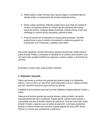 5. Añadir prefijo o sufijo: Permite hacer que los dígitos y caracteres fijos se
añadan antes o a continuación del nombre actual del archivo.
6. Quitar y dejar caracteres: Además puedes hacer que antes de cambiar el
nombre, el programa elimine un número fijo de caracteres del nombre
actual del archivo, contando desde el principio o desde el final, o bien que
mantenga un número fijo de caracteres y elimine el resto.
7. Poner el nombre y/o la extensión en mayúsculas/minúsculas: También
puedes forzar a que el nombre o la extensión o ambos se guarden en
mayúsculas o en minúsculas, o dejarlos como estén.
Para evitar desastres, el botón Renombrar aparece desactivado. Debes primero
pulsar el botón Probar y comprobar el resultado en la ventana de la derecha. Una
vez hecho esto, puedes modificar tus opciones y volver a probar, o renombrar los
archivos.
Si decides no hacer nada, pulsa el botón Cancelar.
5. TROCEAR Y SOLDAR.
Supón que tienes un archivo muy grande que quieres copiar a un dispositivo
externo, como un CD o un "pen-drive" para traspasarlo a otro pc. (Supón también
que tras comprimir el archivo sigue siendo muy grande.
SuiteNo2 te da la solución para esto con dos utilidades complementarias: trocear y
soldar.
Selecciona el archivo grande que quieres trocear y pulsa el botón o la opción
correspondiente del menú contextual. Puedes decidir cuántos trozos quieres o
cuál quieres que sea el tamaño máximo de cada trozo. Una vez hrcho esto, pulsa
el botón Trocear y espera a que se realice la operación. Los trozos resultantes
tendrán el mismo nombre que el archivo original seguido de "part_XXX" donde
XXX es un número que corresponde a cada trozo.
 
